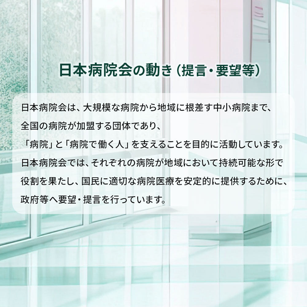 日本病院会の動き（提言・要望）日本病院会は、大規模な病院から地域に根差す中小病院まで、全国の多様な病院が加盟する団体であり、「病院」と「病院で働く人」を支えることを目的に活動しています。日本病院会では、それぞれの病院が地域において持続可能な形で役割を果たし、国民に適切な病院医療を安定的に提供するために、政府等へ要望・提言を行っています。